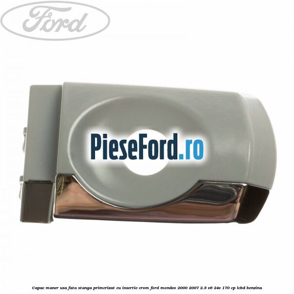 Capac maner usa fata stanga primerizat cu insertie crom Ford Mondeo 2000-2007 2.5 V6 24V 170 cp LCBD benzina