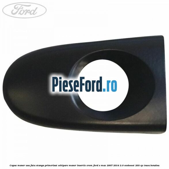 Capac maner usa fata stanga primerizat echipare maner insertie crom Ford S-Max 2007-2014 2.0 EcoBoost 203 cp TNWA benzina