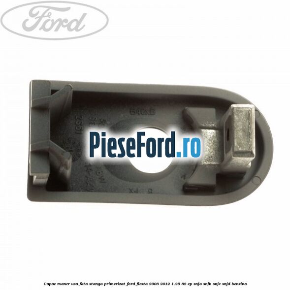 Capac maner usa fata stanga primerizat Ford Fiesta 2008-2012 1.25 82 cp SNJA, SNJB, SNJC, SNJD benzina