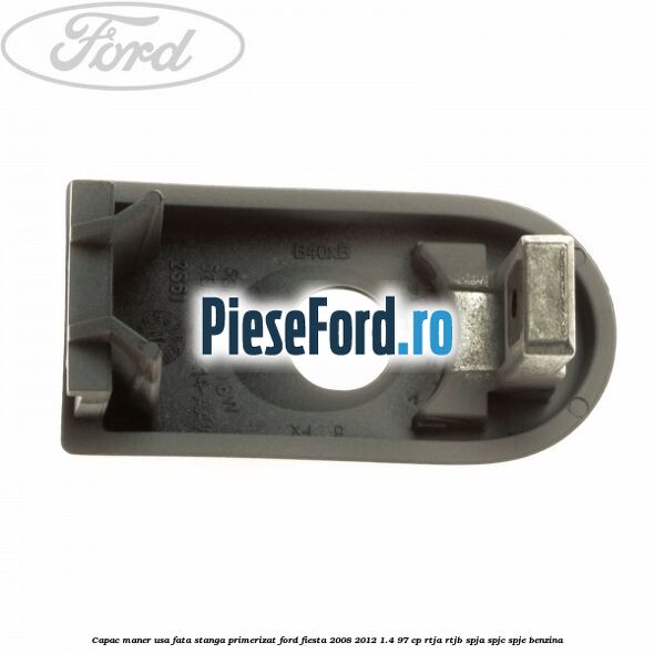 Capac maner usa fata stanga primerizat Ford Fiesta 2008-2012 1.4 97 cp RTJA, RTJB, SPJA, SPJC, SPJE benzina