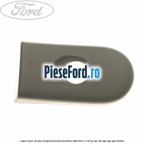 Capac maner usa fata stanga primerizat Ford Fiesta 2008-2012 1.4 97 cp RTJA, RTJB, SPJA, SPJC, SPJE benzina