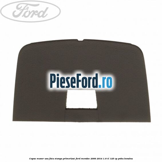 Capac maner usa fata stanga primerizat Ford Mondeo 2008-2014 1.6 Ti 125 cp Capac maner usa fata stanga primerizat Ford Mondeo 2008-2014 1.6 Ti 125 cp PNBA benzina