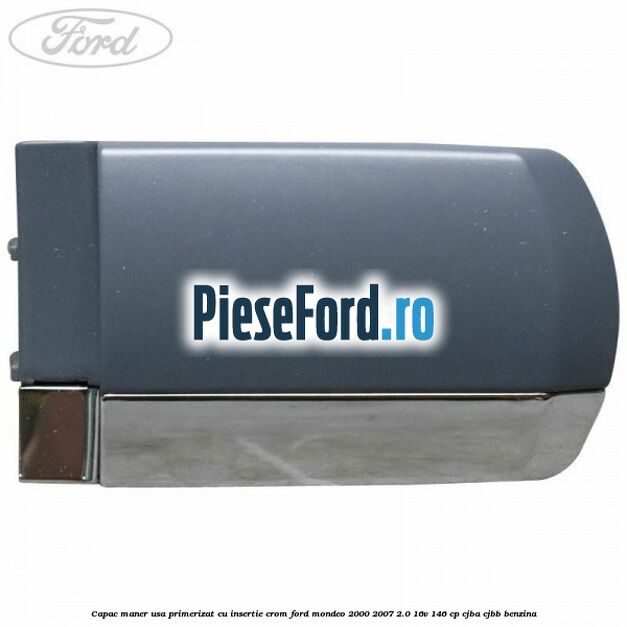 Capac maner usa primerizat cu insertie crom Ford Mondeo 2000-2007 2.0 16V 146 cp CJBA, CJBB benzina