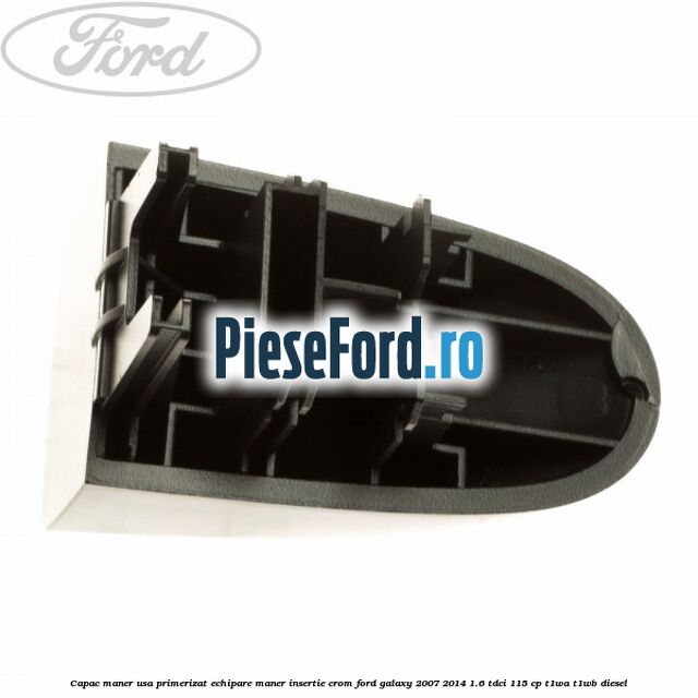 Capac maner usa primerizat echipare maner insertie crom Ford Galaxy 2007-2014 1.6 TDCi 115 cp Capac maner usa primerizat echipare maner insertie crom Ford Galaxy 2007-2014 1.6 TDCi 115 cp T1WA, T1WB diesel