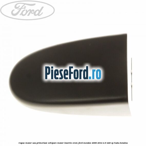 Capac maner usa primerizat echipare maner insertie crom Ford Mondeo 2008-2014 2.5 220 cp Capac maner usa primerizat echipare maner insertie crom Ford Mondeo 2008-2014 2.5 220 cp HUBA benzina