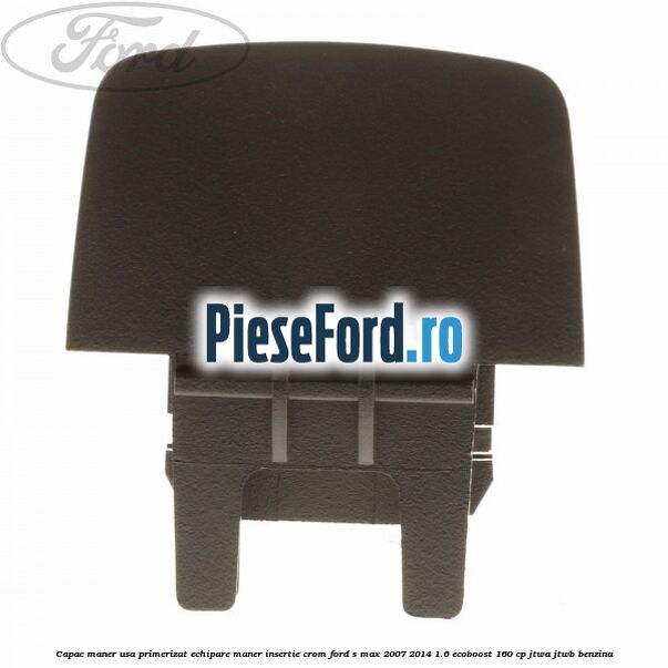Capac maner usa primerizat echipare maner insertie crom Ford S-Max 2007-2014 1.6 EcoBoost 160 cp JTWA, JTWB benzina