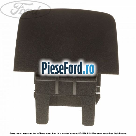 Capac maner usa primerizat echipare maner insertie crom Ford S-Max 2007-2014 2.0 145 cp AOWA, AOWB, TBWA, TBWB benzina