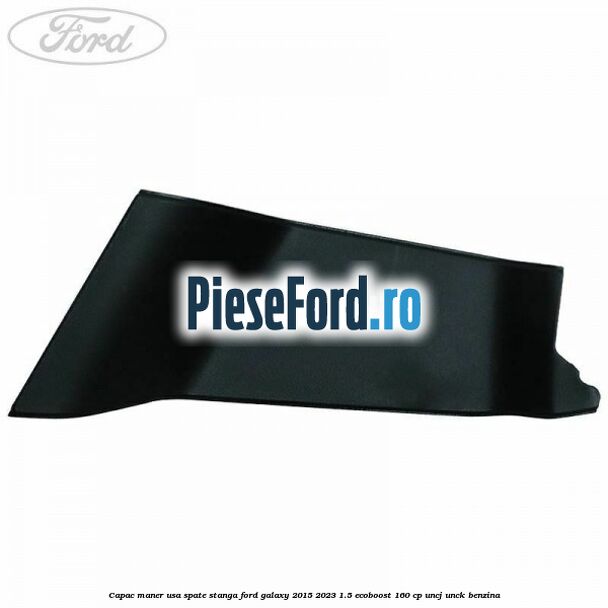 Capac maner usa spate stanga Ford Galaxy 2015-2023 1.5 EcoBoost 160 cp Capac maner usa spate stanga Ford Galaxy 2015-2023 1.5 EcoBoost 160 cp UNCJ, UNCK benzina