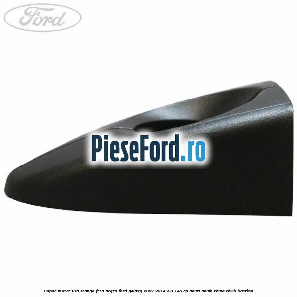 Capac maner usa stanga fata negru Ford Galaxy 2007-2014 2.0 145 cp AOWA, AOWB, TBWA, TBWB benzina