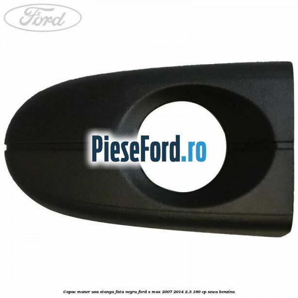 Capac maner usa stanga fata negru Ford S-Max 2007-2014 2.3 160 cp SEWA benzina