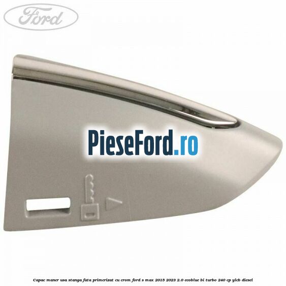 Capac maner usa stanga fata primerizat cu crom Ford S-Max 2015-2023 2.0 EcoBlue Bi-Turbo 240 cp YLCB diesel