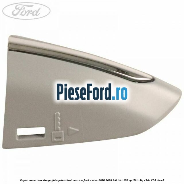 Capac maner usa stanga fata primerizat cu crom Ford S-Max 2015-2023 2.0 TDCi 150 cp Capac maner usa stanga fata primerizat cu crom Ford S-Max 2015-2023 2.0 TDCi 150 cp T7CI, T7CJ, T7CK, T7CL diesel