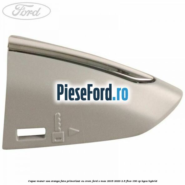 Capac maner usa stanga fata primerizat cu crom Ford S-Max 2015-2023 2.5 FHEV 190 cp Capac maner usa stanga fata primerizat cu crom Ford S-Max 2015-2023 2.5 FHEV 190 cp BGCA hybrid