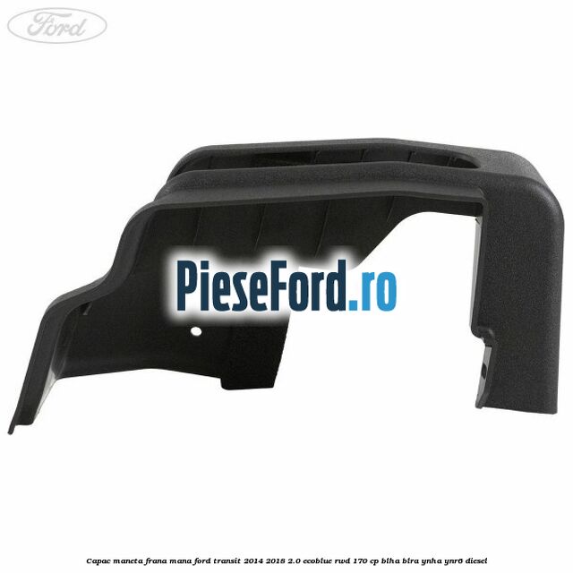 Capac maneta frana mana Ford Transit 2014-2018 2.0 EcoBlue RWD 170 cp Capac maneta frana mana Ford Transit 2014-2018 2.0 EcoBlue RWD 170 cp BLHA, BLRA, YNHA, YNR6 diesel