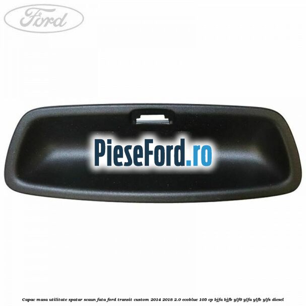 Capac masa utilitate spatar scaun fata Ford Transit Custom 2014-2018 2.0 EcoBlue 105 cp BJFA, BJFB, YLF6, YLFA, YLFB, YLFS diesel