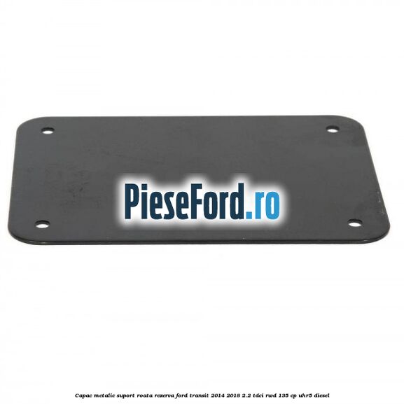 Capac metalic suport roata rezerva Ford Transit 2014-2018 2.2 TDCi RWD 135 cp UHR5 diesel