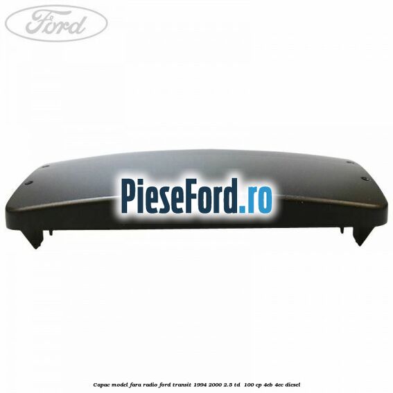 Capac model fara radio Ford Transit 1994-2000 2.5 TD  100 cp 4EB, 4EC diesel