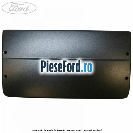 Capac model fara radio Ford Transit 1994-2000 2.5 TD  100 cp 4EB, 4EC diesel