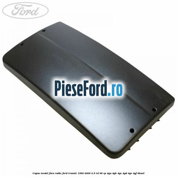 Capac model fara radio Ford Transit 1994-2000 2.5 TD 85 cp 4GA, 4GB, 4GC, 4GD, 4GE, 4GF diesel