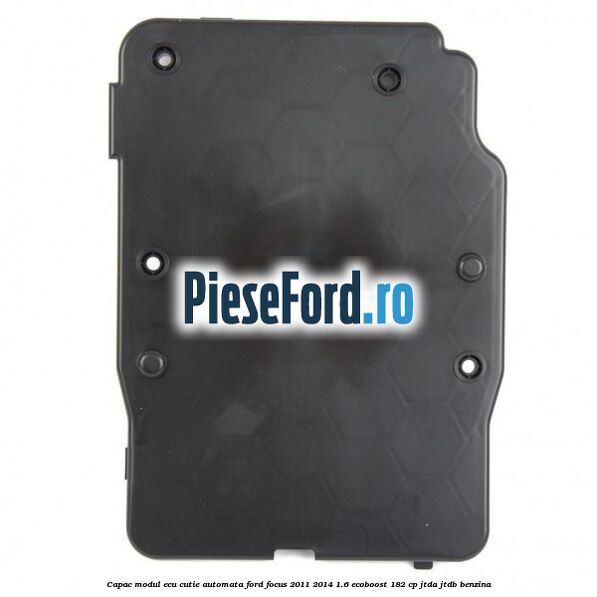 Capac modul ECU cutie automata Ford Focus 2011-2014 1.6 EcoBoost 182 cp Capac modul ECU cutie automata Ford Focus 2011-2014 1.6 EcoBoost 182 cp JTDA, JTDB benzina