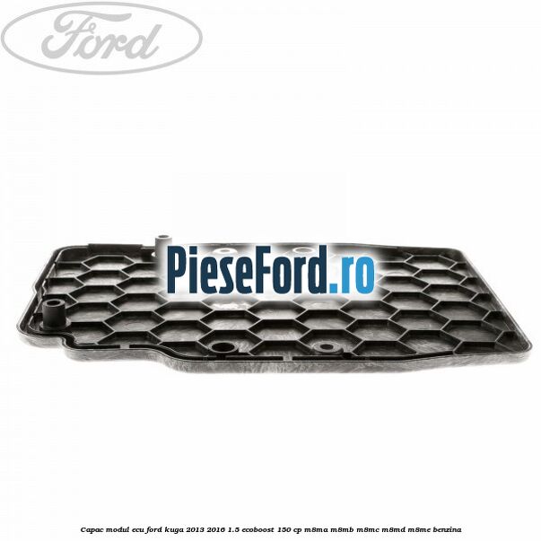 Capac modul ECU Ford Kuga 2013-2016 1.5 EcoBoost 150 cp Capac modul ECU Ford Kuga 2013-2016 1.5 EcoBoost 150 cp M8MA, M8MB, M8MC, M8MD, M8ME benzina