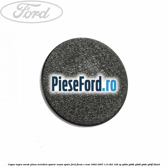 Capac negru surub placa metalica spatar scaun spate Ford Focus C-Max 2003-2007 1.6 TDCi 109 cp G8DA, G8DB, G8DD, G8DE, G8DF diesel