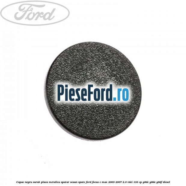 Capac negru surub placa metalica spatar scaun spate Ford Focus C-Max 2003-2007 2.0 TDCi 133 cp G6DC, G6DE, G6DF diesel
