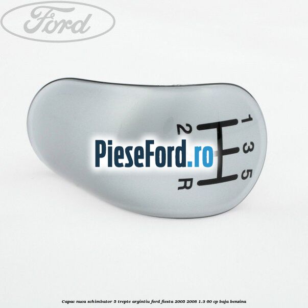 Capac nuca schimbator, 5 trepte argintiu Ford Fiesta 2005-2008 1.3 60 cp BAJA benzina