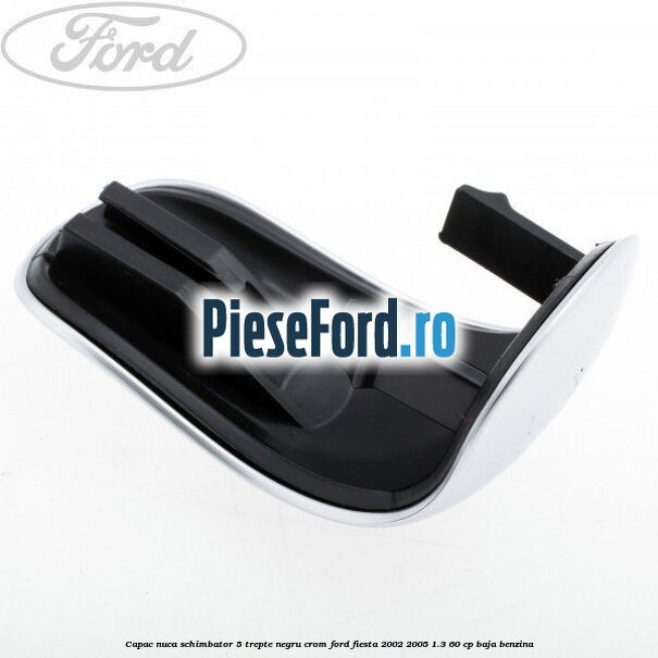 Capac nuca schimbator, 5 trepte negru crom Ford Fiesta 2002-2005 1.3 60 cp BAJA benzina