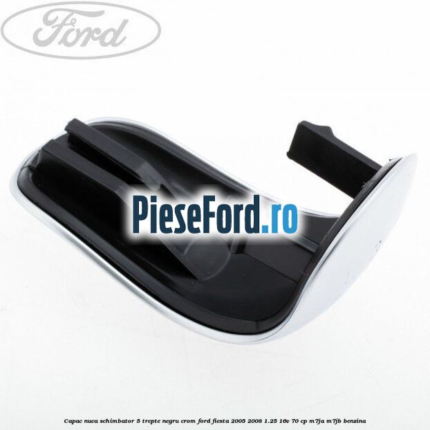 Capac nuca schimbator, 5 trepte negru crom Ford Fiesta 2005-2008 1.25 16V 70 cp Capac nuca schimbator, 5 trepte negru crom Ford Fiesta 2005-2008 1.25 16V 70 cp M7JA, M7JB benzina