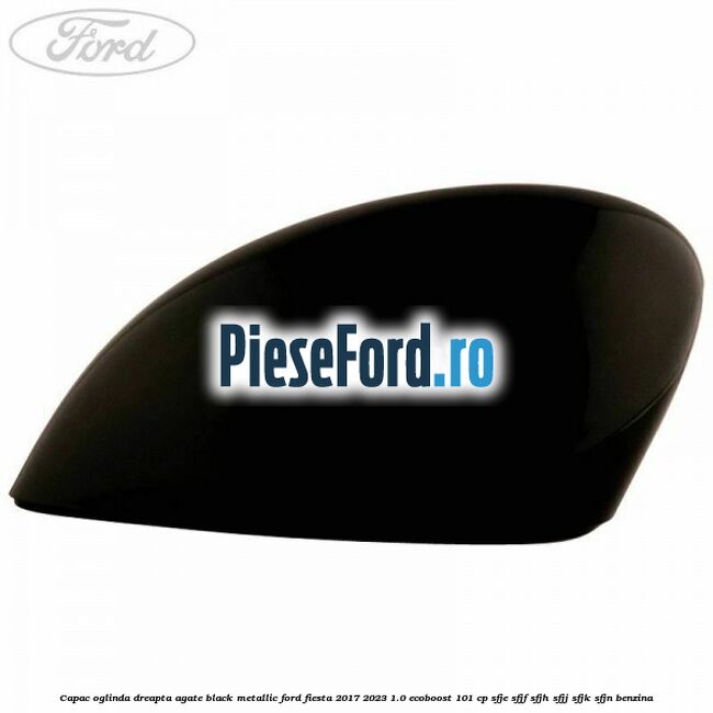 Capac oglinda dreapta agate black metallic Ford Fiesta 2017-2023 1.0 EcoBoost 101 cp SFJE, SFJF, SFJH, SFJJ, SFJK, SFJN benzina