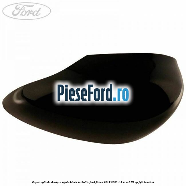 Capac oglinda dreapta agate black metallic Ford Fiesta 2017-2023 1.1 Ti-VCT 75 cp FSJB benzina