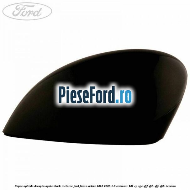 Capac oglinda dreapta agate black metallic Ford Fiesta Active 2018-2023 1.0 EcoBoost 101 cp SFJE, SFJF, SFJH, SFJJ, SFJK benzina