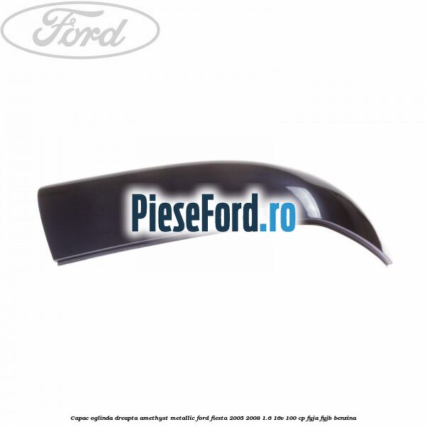 Capac oglinda dreapta amethyst metallic Ford Fiesta 2005-2008 1.6 16V 100 cp FYJA, FYJB benzina