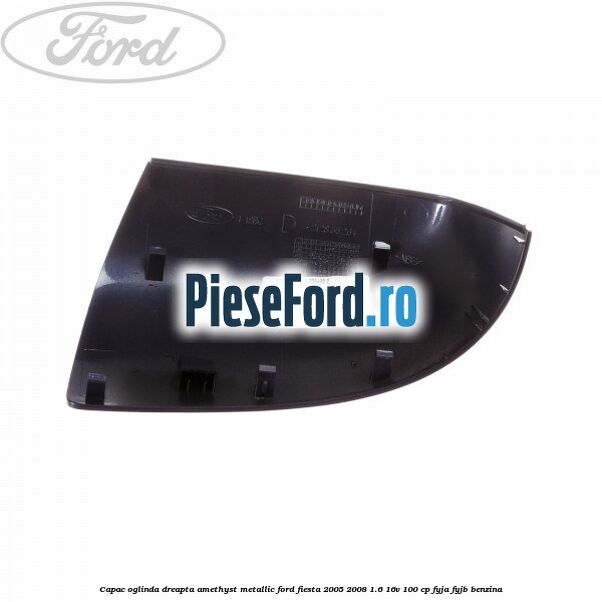 Capac oglinda dreapta amethyst metallic Ford Fiesta 2005-2008 1.6 16V 100 cp FYJA, FYJB benzina