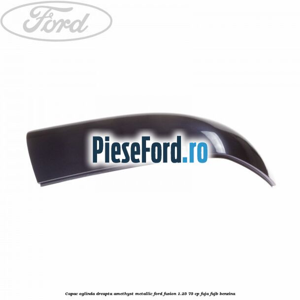 Capac oglinda dreapta amethyst metallic Ford Fusion 1.25 75 cp FUJA, FUJB benzina