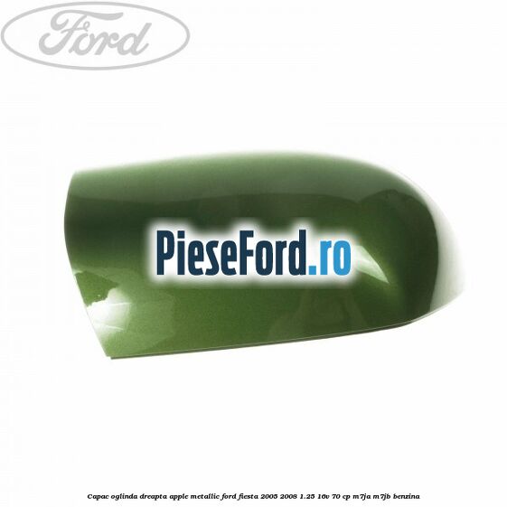 Capac oglinda dreapta apple metallic Ford Fiesta 2005-2008 1.25 16V 70 cp M7JA, M7JB benzina