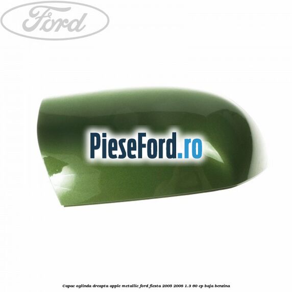 Capac oglinda dreapta apple metallic Ford Fiesta 2005-2008 1.3 60 cp BAJA benzina