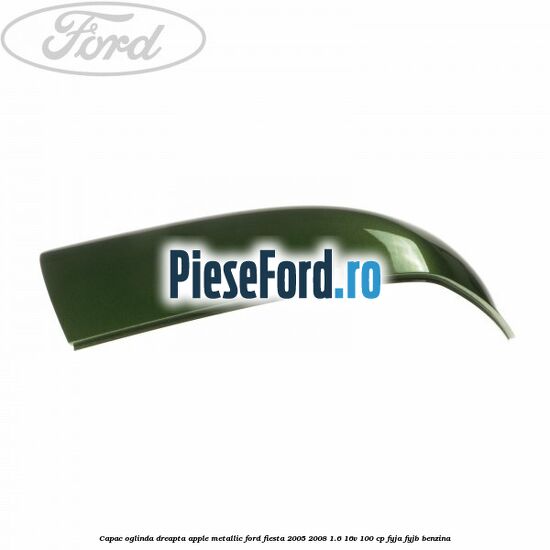 Capac oglinda dreapta apple metallic Ford Fiesta 2005-2008 1.6 16V 100 cp FYJA, FYJB benzina
