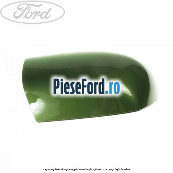 Capac oglinda dreapta apple metallic Ford Fusion 1.3 60 cp BAJA benzina