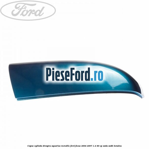 Capac oglinda dreapta aquarius metallic Ford Focus 2004-2007 1.4 80 cp Capac oglinda dreapta aquarius metallic Ford Focus 2004-2007 1.4 80 cp ASDA, ASDB benzina