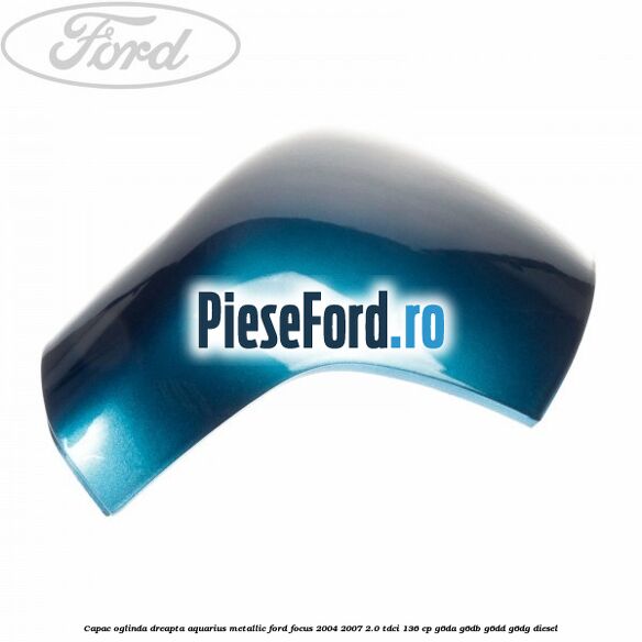 Capac oglinda dreapta aquarius metallic Ford Focus 2004-2007 2.0 TDCi 136 cp G6DA, G6DB, G6DD, G6DG diesel