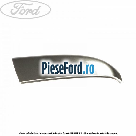 Capac oglinda dreapta argento cabriolet Ford Focus 2004-2007 2.0 145 cp Capac oglinda dreapta argento cabriolet Ford Focus 2004-2007 2.0 145 cp AODA, AODB, AODE, SYDA benzina