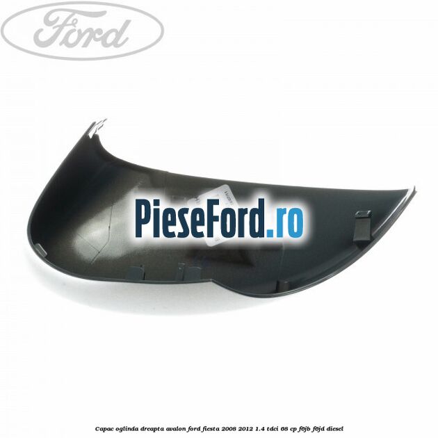 Capac oglinda dreapta avalon Ford Fiesta 2008-2012 1.4 TDCi 68 cp F6JB, F6JD diesel