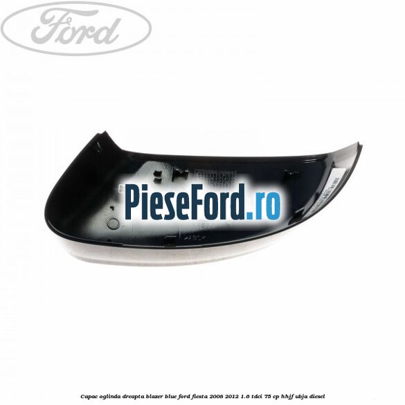 Capac oglinda dreapta blazer blue Ford Fiesta 2008-2012 1.6 TDCi 75 cp HHJF, UBJA diesel
