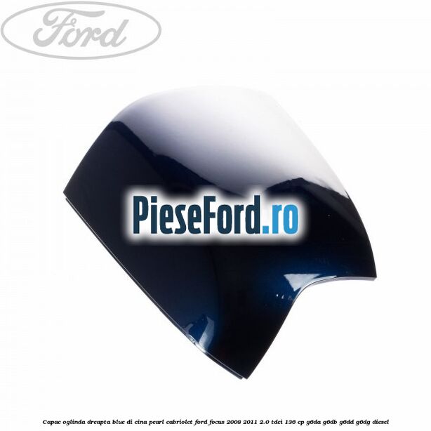 Capac oglinda dreapta blue di cina pearl cabriolet Ford Focus 2008-2011 2.0 TDCi 136 cp Capac oglinda dreapta blue di cina pearl cabriolet Ford Focus 2008-2011 2.0 TDCi 136 cp G6DA, G6DB, G6DD, G6DG diesel