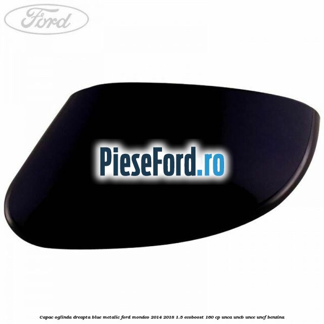 Capac oglinda dreapta blue metalic Ford Mondeo 2014-2018 1.5 EcoBoost 160 cp UNCA, UNCB, UNCE, UNCF benzina