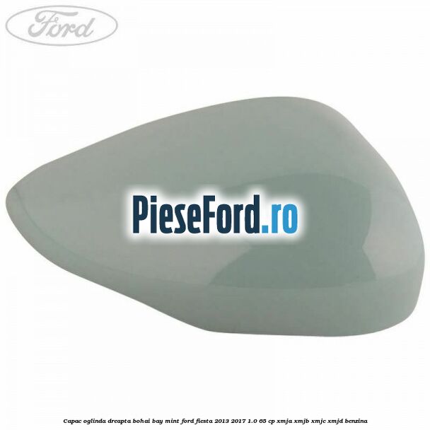 Capac oglinda dreapta bohai bay mint Ford Fiesta 2013-2017 1.0 65 cp XMJA, XMJB, XMJC, XMJD benzina