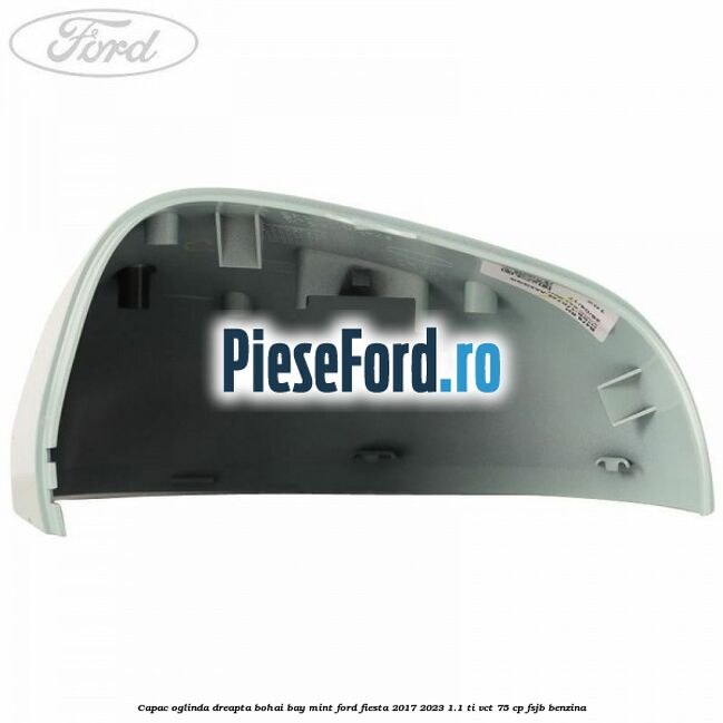 Capac oglinda dreapta bohai bay mint Ford Fiesta 2017-2023 1.1 Ti-VCT 75 cp FSJB benzina