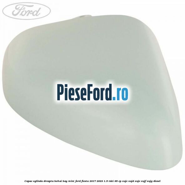Capac oglinda dreapta bohai bay mint Ford Fiesta 2017-2023 1.5 TDCi 85 cp XUJC, XUJD, XUJE, XUJF, XUJG diesel